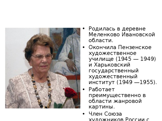 Родилась в деревне Меленково Ивановской области. Окончила Пензенское художественное училище (1945 — 1949) и Харьковский государственный художественный институт (1949 —1955). Работает преимущественно в области жанровой картины. Член Союза художников России с 1960 года.