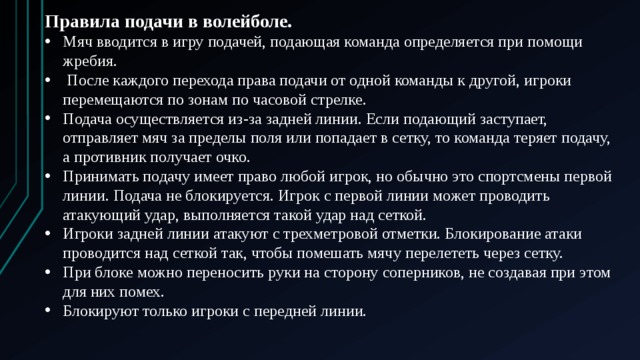 Правила подачи в волейболе. Мяч вводится в игру подачей, подающая команда определяется при помощи жребия.  После каждого перехода права подачи от одной команды к другой, игроки перемещаются по зонам по часовой стрелке. Подача осуществляется из-за задней линии. Если подающий заступает, отправляет мяч за пределы поля или попадает в сетку, то команда теряет подачу, а противник получает очко. Принимать подачу имеет право любой игрок, но обычно это спортсмены первой линии. Подача не блокируется. Игрок с первой линии может проводить атакующий удар, выполняется такой удар над сеткой. Игроки задней линии атакуют с трехметровой отметки. Блокирование атаки проводится над сеткой так, чтобы помешать мячу перелететь через сетку. При блоке можно переносить руки на сторону соперников, не создавая при этом для них помех. Блокируют только игроки с передней линии.  