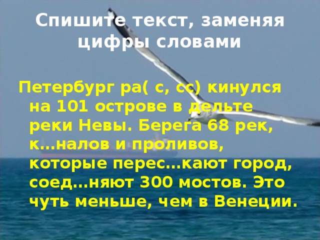 Спишите текст, заменяя цифры словами Петербург ра( с, сс) кинулся на 101 острове в дельте реки Невы. Берега 68 рек, к…налов и проливов, которые перес…кают город, соед…няют 300 мостов. Это чуть меньше, чем в Венеции. 