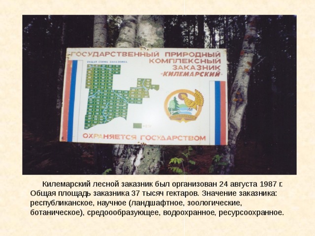Килемарский лесной заказник был организован 24 августа 1987 г. Общая площадь заказника 37 тысяч гектаров. Значение заказника: республиканское, научное (ландшафтное, зоологические, ботаническое), средоообразующее, водоохранное, ресурсоохранное.  