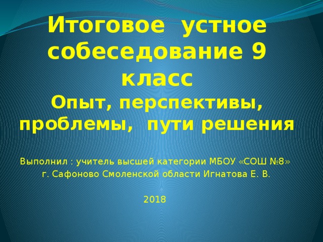 Итоговое устное собеседование 9 класс  Опыт, перспективы, проблемы, пути решения Выполнил : учитель высшей категории МБОУ «СОШ №8» г. Сафоново Смоленской области Игнатова Е. В. 2018 