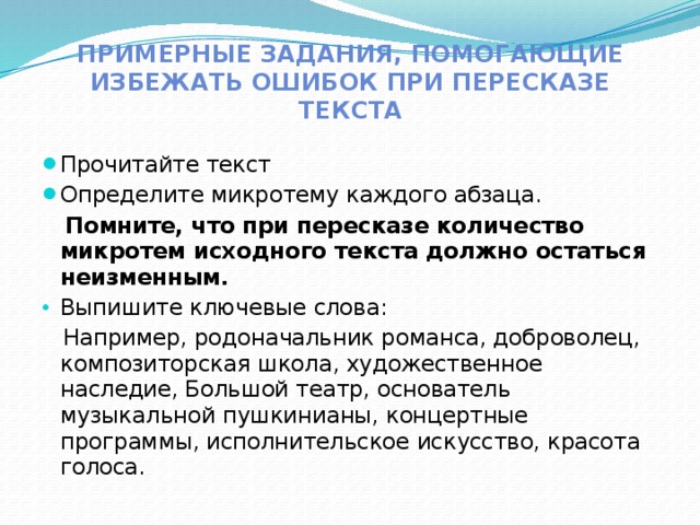 Примерные задания, помогающие избежать ошибок при пересказе текста Прочитайте текст Определите микротему каждого абзаца.  Помните, что при пересказе количество микротем исходного текста должно остаться неизменным. Выпишите ключевые слова:  Например, родоначальник романса, доброволец, композиторская школа, художественное наследие, Большой театр, основатель музыкальной пушкинианы, концертные программы, исполнительское искусство, красота голоса. 