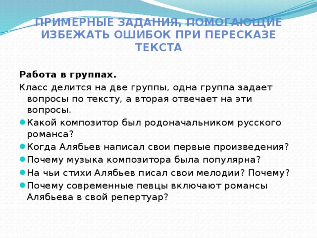 Примерные задания, помогающие избежать ошибок при пересказе текста Работа в группах. Класс делится на две группы, одна группа задает вопросы по тексту, а вторая отвечает на эти вопросы. Какой композитор был родоначальником русского романса? Когда Алябьев написал свои первые произведения? Почему музыка композитора была популярна? На чьи стихи Алябьев писал свои мелодии? Почему? Почему современные певцы включают романсы Алябьева в свой репертуар? 