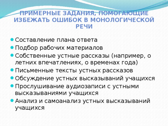 Примерные задания, помогающие избежать ошибок в монологической речи Составление плана ответа Подбор рабочих материалов Собственные устные рассказы (например, о летних впечатлениях, о временах года) Письменные тексты устных рассказов Обсуждение устных высказываний учащихся Прослушивание аудиозаписи с устными высказываниями учащихся Анализ и самоанализ устных высказываний учащихся 