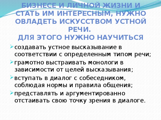 Чтобы найти партнеров в бизнесе и личной жизни и стать им интересным, нужно овладеть искусством устной речи.  Для этого нужно научиться создавать устное высказывание в соответствии с определенным типом речи; грамотно выстраивать монологи в зависимости от целей высказывания; вступать в диалог с собеседником, соблюдая нормы и правила общения; представлять и аргументированно отстаивать свою точку зрения в диалоге. 