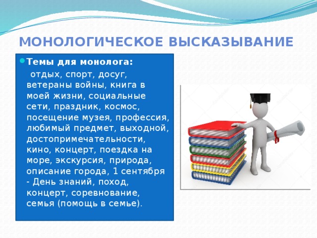 монологическое высказывание   Темы для монолога:    отдых, спорт, досуг, ветераны войны, книга в моей жизни, социальные сети, праздник, космос, посещение музея, профессия, любимый предмет, выходной, достопримечательности, кино, концерт, поездка на море, экскурсия, природа, описание города, 1 сентября - День знаний, поход, концерт, соревнование, семья (помощь в семье). 