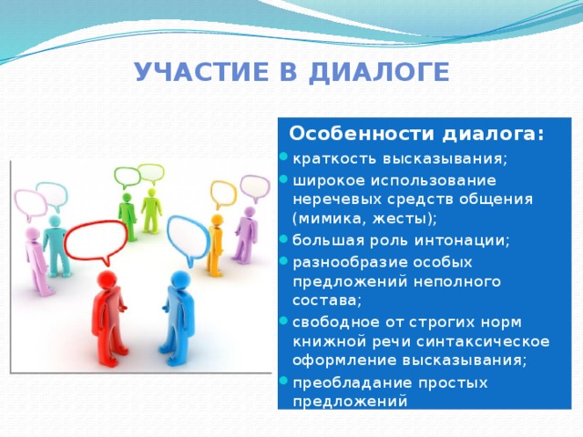 Участие в диалоге    Особенности диалога: краткость высказывания; широкое использование неречевых средств общения (мимика, жесты); большая роль интонации; разнообразие особых предложений неполного состава; свободное от строгих норм книжной речи синтаксическое оформление высказывания; преобладание простых предложений 
