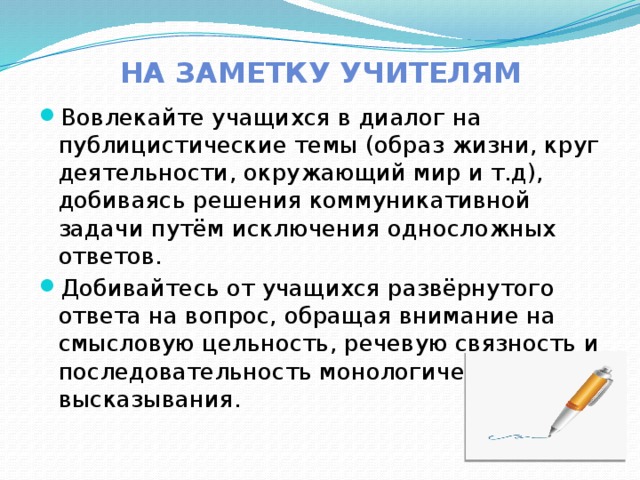 На заметку учителям Вовлекайте учащихся в диалог на публицистические темы (образ жизни, круг деятельности, окружающий мир и т.д), добиваясь решения коммуникативной задачи путём исключения односложных ответов. Добивайтесь от учащихся развёрнутого ответа на вопрос, обращая внимание на смысловую цельность, речевую связность и последовательность монологического высказывания. 