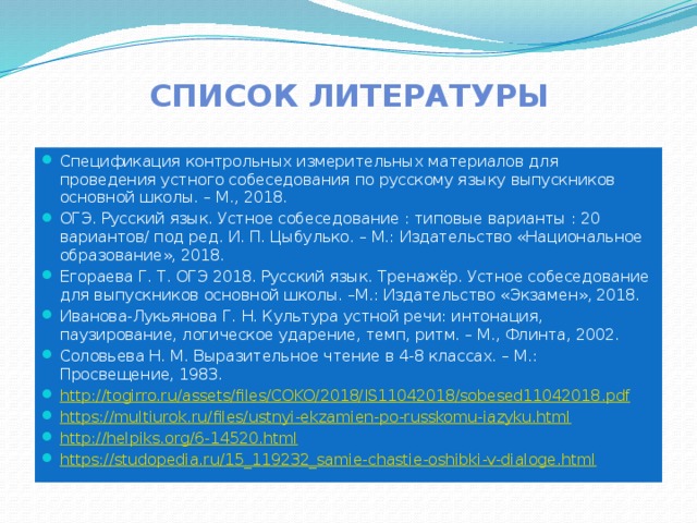 Список литературы Спецификация контрольных измерительных материалов для проведения устного собеседования по русскому языку выпускников основной школы. – М., 2018. ОГЭ. Русский язык. Устное собеседование : типовые варианты : 20 вариантов/ под ред. И. П. Цыбулько. – М.: Издательство «Национальное образование», 2018. Егораева Г. Т. ОГЭ 2018. Русский язык. Тренажёр. Устное собеседование для выпускников основной школы. –М.: Издательство «Экзамен», 2018. Иванова-Лукьянова Г. Н. Культура устной речи: интонация, паузирование, логическое ударение, темп, ритм. – М., Флинта, 2002. Соловьева Н. М. Выразительное чтение в 4-8 классах. – М.: Просвещение, 1983. http://togirro.ru/assets/files/COKO/2018/IS11042018/sobesed11042018 . pdf https://multiurok.ru/files/ustnyi-ekzamien-po-russkomu-iazyku.html http://helpiks.org/6-14520.html https://studopedia.ru/15_119232_samie-chastie-oshibki-v-dialoge.html  