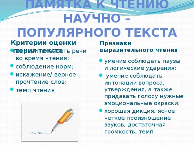 Памятка к чтению научно – популярного текста Критерии оценки чтения текста Признаки выразительного чтения выразительность речи во время чтения; соблюдение норм; искажение/ верное прочтение слов; темп чтения умение соблюдать паузы и логические ударения;  умение соблюдать интонации вопроса, утверждения, а также придавать голосу нужные эмоциональные окраски; хорошая дикция, ясное четкое произношение звуков, достаточная громкость, темп  