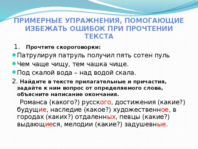 Примерные упражнения, помогающие избежать ошибок при прочтении текста  1. Прочтите скороговорки: Патрулируя патруль получил пять сотен пуль Чем чаще чищу, тем чашка чище. Под скалой вода – над водой скала. 2. Найдите в тексте прилагательные и причастия, задайте к ним вопрос от определяемого слова, объясните написание окончания.  Романса (какого?) русск ого , достижения (какие?) будущ ие , наследие (какое?) художественн ое , в городах (каких?) отдаленн ых , певцы (какие?) выдающ ие ся, мелодии (какие?) задушевн ые . 