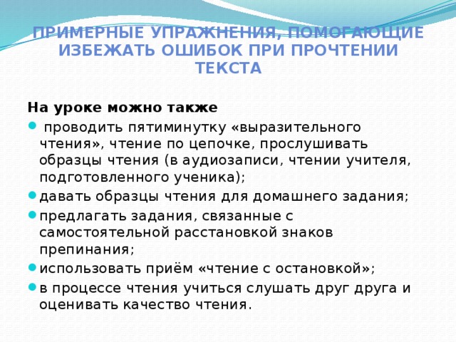 Примерные упражнения, помогающие избежать ошибок при прочтении текста На уроке можно также  проводить пятиминутку «выразительного чтения», чтение по цепочке, прослушивать образцы чтения (в аудиозаписи, чтении учителя, подготовленного ученика); давать образцы чтения для домашнего задания; предлагать задания, связанные с самостоятельной расстановкой знаков препинания; использовать приём «чтение с остановкой»; в процессе чтения учиться слушать друг друга и оценивать качество чтения. 