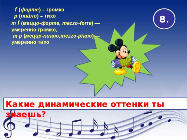  f  ( форте ) – громко    p ( пиа́но ) – тихо   m  f  ( меццо-форте ,  mezzo-forte ) — умеренно громко,   m p  ( меццо-пиано , mezzo-piano ) — умеренно тихо   8. Какие динамические оттенки ты знаешь? 
