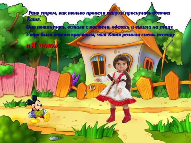   Рано утром, как только пропели петухи проснулась девочка Катя.  Она потянулась, встала с постели, оделась и вышла на улицу.  Утро было таким красивым, что Катя решила спеть песенку  «Я пою» 