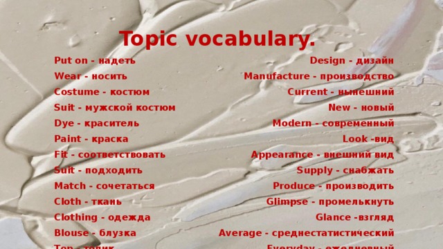 Topic vocabulary.  Put on - надеть Design - дизайн Manufacture - производство Wear - носить Costume - костюм Current - нынешний Suit - мужской костюм New - новый Dye - краситель Modern - современный Paint - краска Look -вид Fit - соответствовать Appearance - внешний вид Supply - снабжать Suit - подходить Produce - производить Match - сочетаться Glimpse - промелькнуть Cloth - ткань Glanсe -взгляд Clothing - одежда Average - среднестатистический Blouse - блузка Everyday - ежедневный Top - топик 