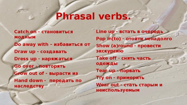 Phrasal verbs. Catch on - становиться модным Line up - встать в очередь Do away with – избавиться от Pop in(to) - отойти ненадолго Draw up - создавать Show (a)round - провести экскурсию Dress up - наряжаться Take off - снять часть одежды Go over - повторять Tear up - порвать Grow out of - вырасти из Try on - примерить Hand down -  передать по наследству Wear out - стать старым и неиспользуемым  