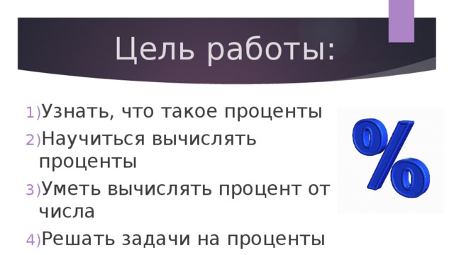 Цель работы: Узнать, что такое проценты Научиться вычислять проценты Уметь вычислять процент от числа Решать задачи на проценты 