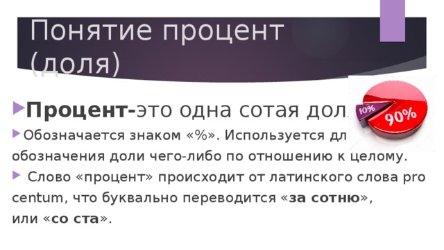 Понятие процент (доля) Процент- это одна сотая доля. Обозначается знаком «%». Используется для  обозначения доли чего-либо по отношению к целому.   Слово «процент» происходит от латинского слова pro  centum, что буквально переводится « за сотню »,  или « со ста ». 