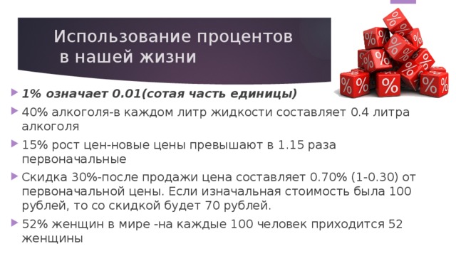 Использование процентов  в нашей жизни 1% означает 0.01(сотая часть единицы) 40% алкоголя-в каждом литр жидкости составляет 0.4 литра алкоголя 15% рост цен-новые цены превышают в 1.15 раза первоначальные Скидка 30%-после продажи цена составляет 0.70% (1-0.30) от первоначальной цены. Если изначальная стоимость была 100 рублей, то со скидкой будет 70 рублей. 52% женщин в мире -на каждые 100 человек приходится 52 женщины 