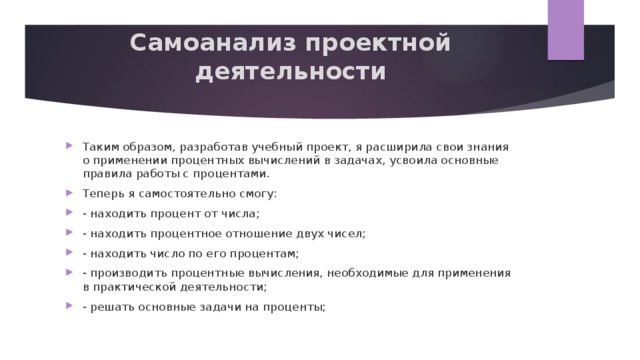 Самоанализ проектной деятельности   Таким образом, разработав учебный проект, я расширила свои знания о применении процентных вычислений в задачах, усвоила основные правила работы с процентами. Теперь я самостоятельно смогу: - находить процент от числа; - находить процентное отношение двух чисел; - находить число по его процентам; - производить процентные вычисления, необходимые для применения в практической деятельности; - решать основные задачи на проценты; 