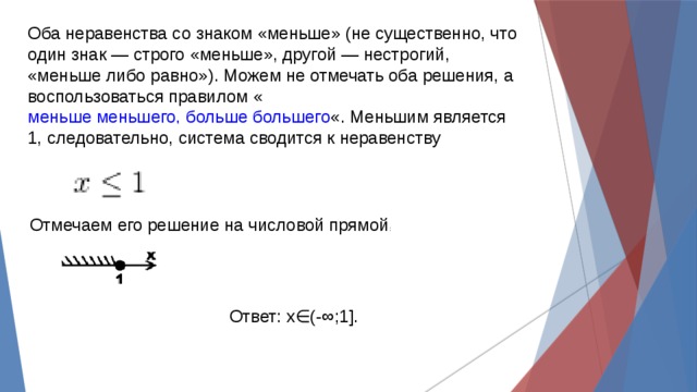 Оба неравенства со знаком «меньше» (не существенно, что один знак — строго «меньше», другой — нестрогий, «меньше либо равно»). Можем не отмечать оба решения, а воспользоваться правилом « меньше меньшего, больше большего «. Меньшим является 1, следовательно, система сводится к неравенству    Отмечаем его решение на числовой прямой : Ответ: x∈(-∞;1]. 