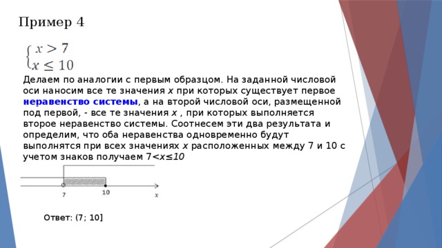 Пример 4 Делаем по аналогии с первым образцом. На заданной числовой оси наносим все те значения  х  при которых существует первое  неравенство системы , а на второй числовой оси, размещенной под первой, - все те значения  х  , при которых выполняется второе неравенство системы. Соотнесем эти два результата и определим, что оба неравенства одновременно будут выполнятся при всех значениях  х  расположенных между 7 и 10 с учетом знаков получаем 7х≤10 Ответ: (7; 10] 