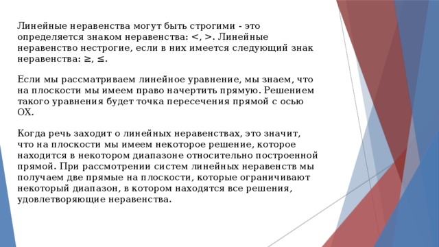 Линейные неравенства могут быть строгими - это определяется знаком неравенства: . Линейные неравенство нестрогие, если в них имеется следующий знак неравенства: ≥, ≤. Если мы рассматриваем линейное уравнение, мы знаем, что на плоскости мы имеем право начертить прямую. Решением такого уравнения будет точка пересечения прямой с осью ОХ. Когда речь заходит о линейных неравенствах, это значит, что на плоскости мы имеем некоторое решение, которое находится в некотором диапазоне относительно построенной прямой. При рассмотрении систем линейных неравенств мы получаем две прямые на плоскости, которые ограничивают некоторый диапазон, в котором находятся все решения, удовлетворяющие неравенства. 
