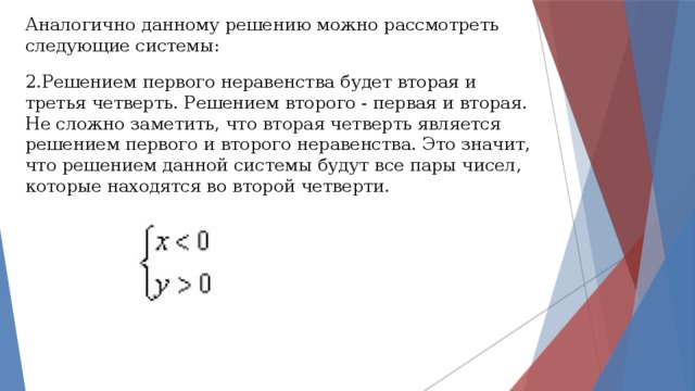 Аналогично данному решению можно рассмотреть следующие системы: 2.Решением первого неравенства будет вторая и третья четверть. Решением второго - первая и вторая. Не сложно заметить, что вторая четверть является решением первого и второго неравенства. Это значит, что решением данной системы будут все пары чисел, которые находятся во второй четверти. 