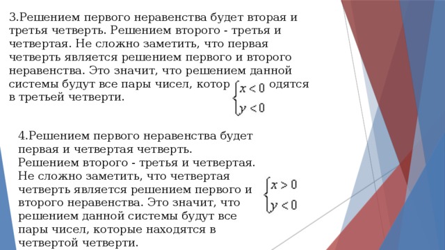 3.Решением первого неравенства будет вторая и третья четверть. Решением второго - третья и четвертая. Не сложно заметить, что первая четверть является решением первого и второго неравенства. Это значит, что решением данной системы будут все пары чисел, которые находятся в третьей четверти. 4.Решением первого неравенства будет первая и четвертая четверть. Решением второго - третья и четвертая. Не сложно заметить, что четвертая четверть является решением первого и второго неравенства. Это значит, что решением данной системы будут все пары чисел, которые находятся в четвертой четверти. 
