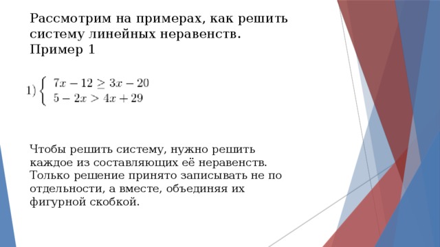 Рассмотрим на примерах, как решить систему линейных неравенств. Пример 1 Чтобы решить систему, нужно решить каждое из составляющих её неравенств. Только решение принято записывать не по отдельности, а вместе, объединяя их фигурной скобкой. 