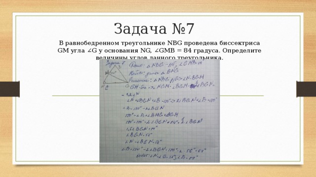 Задача №7  В равнобедренном треугольнике NBG проведена биссектриса GM угла ∠G у основания NG, ∠GMB = 84 градуса. Определите величины углов данного треугольника. 