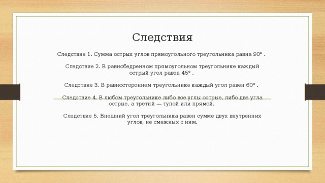 Следствия Следствие 1. Сумма острых углов прямоугольного треугольника равна 90° .    Следствие 2. В равнобедренном прямоугольном треугольнике каждый острый угол равен 45° .    Следствие 3. В равностороннем треугольнике каждый угол равен 60° .    Следствие 4. В любом треугольнике либо все углы острые, либо два угла острые, а третий — тупой или прямой.    Следствие 5. Внешний угол треугольника равен сумме двух внутренних углов, не смежных с ним. 
