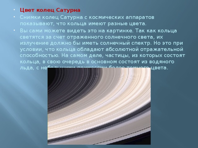 Цвет колец Сатурна Снимки колец Сатурна с космических аппаратов показывают, что кольца имеют разные цвета. Вы сами можете видеть это на картинке. Так как кольца светятся за счет отраженного солнечного света, их излучение должно бы иметь солнечный спектр. Но это при условии, что кольца обладают абсолютной отражательной способностью. На самом деле, частицы, из которых состоят кольца, в свою очередь в основном состоят из водяного льда, с небольшими примесями более темного цвета. 
