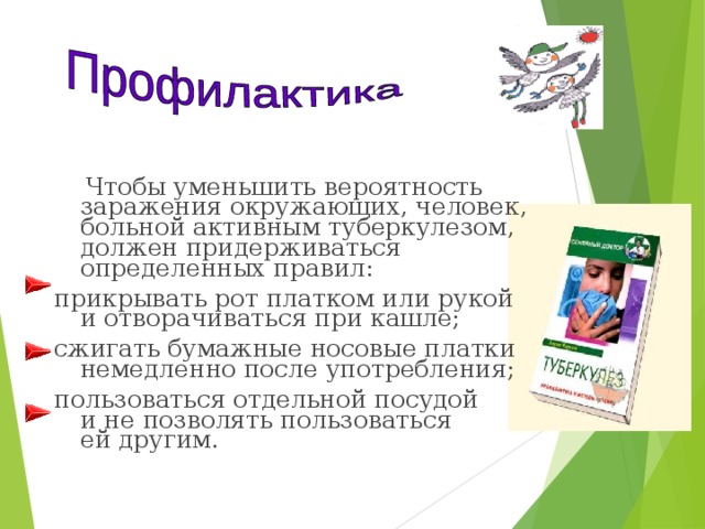  Чтобы уменьшить вероятность заражения окружающих, человек, больной активным туберкулезом, должен придерживаться определенных правил: прикрывать рот платком или рукой и отворачиваться при кашле; сжигать бумажные носовые платки немедленно после употребления; пользоваться отдельной посудой и не позволять пользоваться ей другим. 