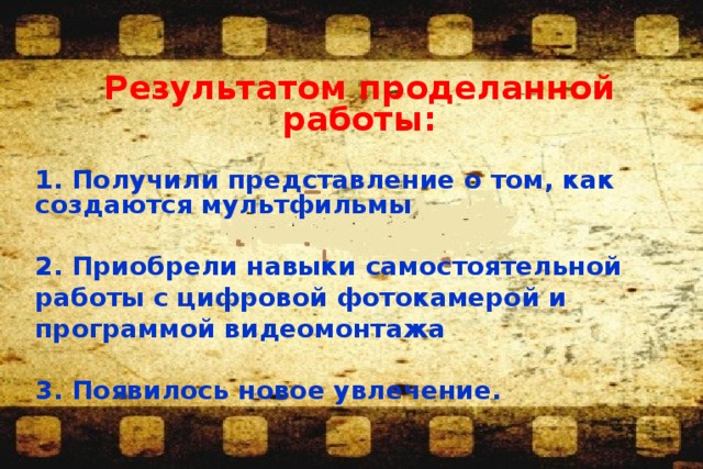 Результатом проделанной работы:  1. Получили представление о том, как создаются мультфильмы  2. Приобрели навыки самостоятельной работы с цифровой фотокамерой и программой видеомонтажа  3. Появилось новое увлечение.    