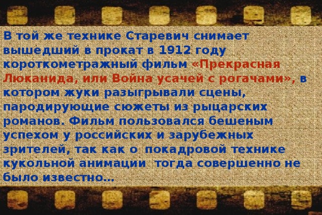 В той же технике Старевич снимает вышедший в прокат в 1912 году короткометражный фильм «Прекрасная Люканида, или Война усачей с рогачами», в котором жуки разыгрывали сцены, пародирующие сюжеты из рыцарских романов. Фильм пользовался бешеным успехом у российских и зарубежных зрителей, так как о  покадровой технике кукольной анимации тогда совершенно не было известно… 