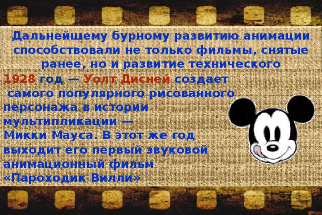 Дальнейшему бурному развитию анимации способствовали не только фильмы, снятые ранее, но и развитие технического прогресса . 1928 год — Уолт Дисней  создает самого популярного рисованного персонажа в истории мультипликации — Микки Мауса. В этот же год выходит его первый звуковой анимационный фильм «Пароходик Вилли» 