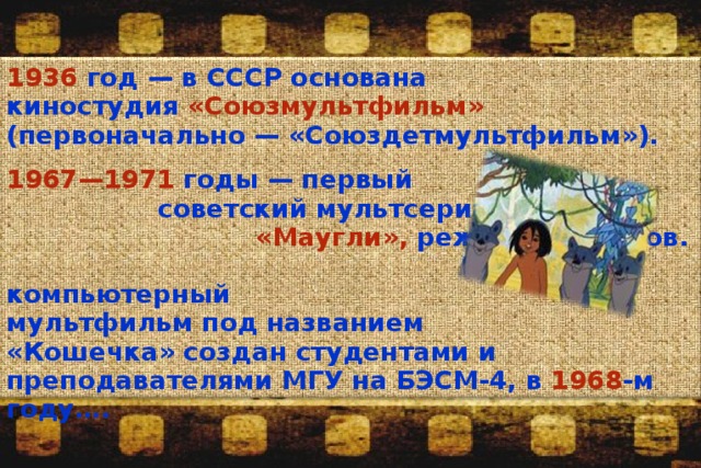 1936 год —  в СССР основана киностудия «Союзмультфильм» (первоначально — «Союздетмультфильм»).  1967—1971 годы — первый советский мультсериал «Маугли», реж.: Р. Давыдов. Первый компьютерный мультфильм под названием «Кошечка» создан студентами и преподавателями МГУ на БЭСМ-4, в 1968 -м году…. 