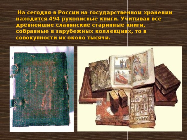   На сегодня в России на государственном хранении находится 494 рукописные книги. Учитывая все древнейшие славянские старинные книги, собранные в зарубежных коллекциях, то в совокупности их около тысячи.      
