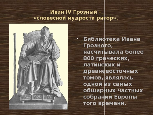Иван IV Грозный –  «словесной мудрости ритор».   Библиотека Ивана Грозного, насчитывала более 800 греческих, латинских и древневосточных томов, являлась одной из самых обширных частных собраний Европы того времени. 