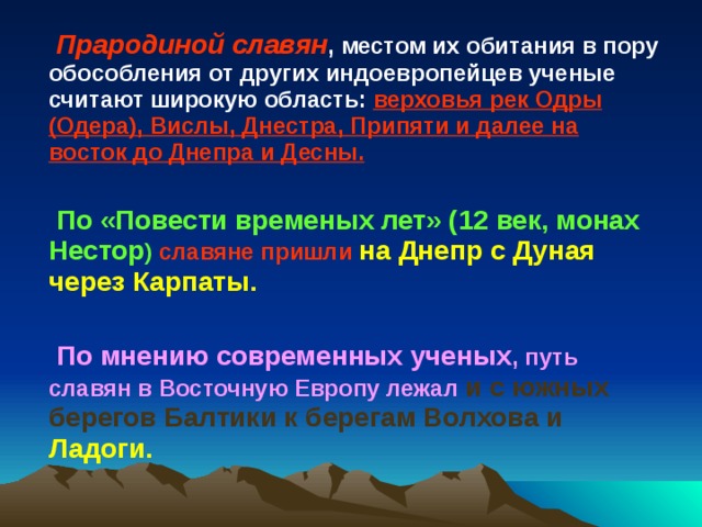 Прародиной славян , местом их обитания в пору обособления от других индоевропейцев ученые считают широкую область: верховья рек Одры (Одера), Вислы, Днестра, Припяти и далее на восток до Днепра и Десны.  По «Повести временых лет» (12 век, монах Нестор ) славяне пришли на Днепр с Дуная через Карпаты.  По мнению современных ученых , путь славян в Восточную Европу лежал и с южных берегов Балтики к берегам Волхова и Ладоги.    