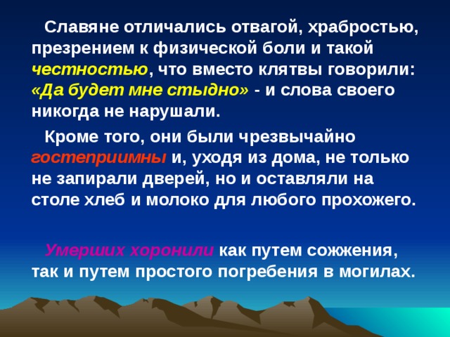 Славяне отличались отвагой, храбростью, презрением к физической боли и такой честностью , что вместо клятвы говорили: «Да будет мне стыдно» - и слова своего никогда не нарушали. Кроме того, они были чрезвычайно гостеприимны и, уходя из дома, не только не запирали дверей, но и оставляли на столе хлеб и молоко для любого прохожего.  Умерших хоронили как путем сожжения, так и путем простого погребения в могилах. 