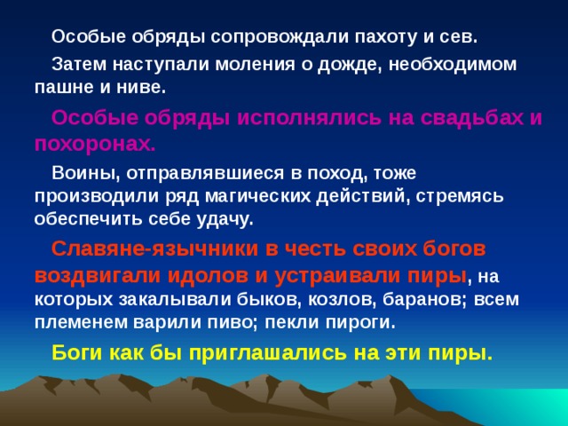 Особые обряды сопровождали пахоту и сев. Затем наступали моления о дожде, необходимом пашне и ниве. Особые обряды исполнялись на свадьбах и похоронах. Воины, отправлявшиеся в поход, тоже производили ряд магических действий, стремясь обеспечить себе удачу. Славяне-язычники в честь своих богов воздвигали идолов и устраивали пиры , на которых закалывали быков, козлов, баранов; всем племенем варили пиво; пекли пироги. Боги как бы приглашались на эти пиры. 