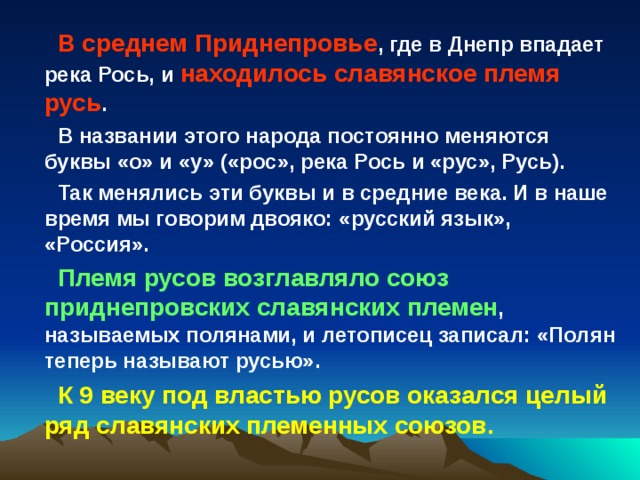 В среднем Приднепровье , где в Днепр впадает река Рось, и находилось славянское племя русь . В названии этого народа постоянно меняются буквы «о» и «у» («рос», река Рось и «рус», Русь). Так менялись эти буквы и в средние века. И в наше время мы говорим двояко: «русский язык», «Россия». Племя русов возглавляло союз приднепровских славянских племен , называемых полянами, и летописец записал: «Полян теперь называют русью». К 9 веку под властью русов оказался целый ряд славянских племенных союзов. 