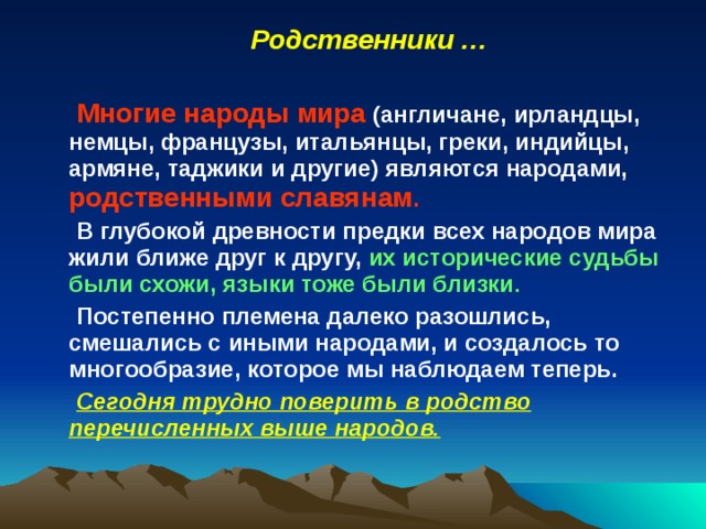 Родственники …  Многие народы мира (англичане, ирландцы, немцы, французы, итальянцы, греки, индийцы, армяне, таджики и другие) являются народами, родственными славянам . В глубокой древности предки всех народов мира жили ближе друг к другу, их исторические судьбы были схожи, языки тоже были близки . Постепенно племена далеко разошлись, смешались с иными народами, и создалось то многообразие, которое мы наблюдаем теперь. Сегодня трудно поверить в родство перечисленных выше народов. 
