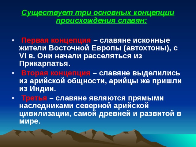 Существует три основных концепции происхождения славян:   Первая концепция – славяне исконные жители Восточной Европы (автохтоны), с VI в. Они начали расселяться из Прикарпатья.  Вторая концепция – славяне выделились из арийской общности, арийцы же пришли из Индии.  Третья – славяне являются прямыми наследниками северной арийской цивилизации, самой древней и развитой в мире.   
