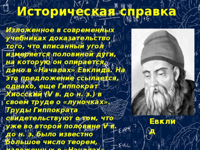 Историческая справка Изложенное в современных учебниках доказательство того, что вписанный угол измеряется половиной дуги, на которую он опирается, дано в «Началах» Евклида. На это предложение ссылается, однако, еще Гиппократ Хиосский (V в. до н. э.) в своем труде о «луночках». Труды Гиппократа свидетельствуют о том, что уже во второй половине V в. до н. э. было известно большое число теорем, изложенных в «Началах» Евклида, и геометрия достигла высокого развития. Евклид 