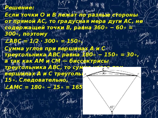 Решение: Если точки O‍ и B‍ лежат по разные стороны от прямой AC‍, то градусная мера дуги AC,‍ не содержащей точки B,‍ равна 360‍∘ − 60‍∘ = 300‍∘,‍ поэтому ∠ ABC = ‍1/2 · 300‍∘ = 150‍∘.‍ Сумма углов при вершинах A‍ и C‍ треугольника ABC‍ равна 180‍∘ − 150‍∘ = 30‍∘,‍ а так как AM‍ и CM —‍ биссектрисы треугольника ABC,‍ то сумма углов при вершинах A‍ и C‍ треугольника AMC‍ равна 15‍∘.‍ Следовательно, ∠ AMC = 180‍∘ − 15‍∘ = 165‍∘. 