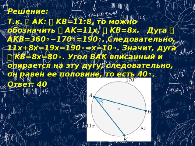 Решение: Т.к. ⌣ AK: ⌣ KB=11:8, то можно обозначить ⌣ AK=11x, ⌣ KB=8x.   Дуга ⌣ AKB=360∘−170∘=190∘. Следовательно, 11x+8x=19x=190∘⇒x=10∘. Значит, дуга ⌣ KB=8x=80∘. Угол BAK вписанный и опирается на эту дугу, следовательно, он равен ее половине, то есть 40∘. Ответ: 40   