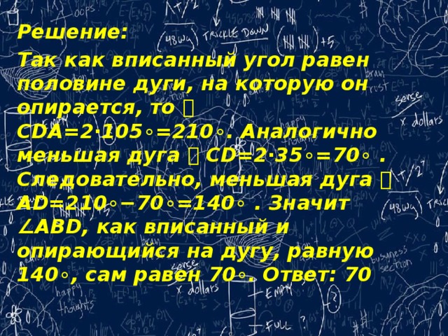 Решение: Так как вписанный угол равен половине дуги, на которую он опирается, то ⌣ CDA=2⋅105∘=210∘. Аналогично меньшая дуга ⌣ CD=2⋅35∘=70∘ . Следовательно, меньшая дуга ⌣ AD=210∘−70∘=140∘ . Значит ∠ABD, как вписанный и опирающийся на дугу, равную 140∘, сам равен 70∘. Ответ: 70   
